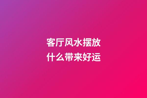 客厅风水摆放什么带来好运