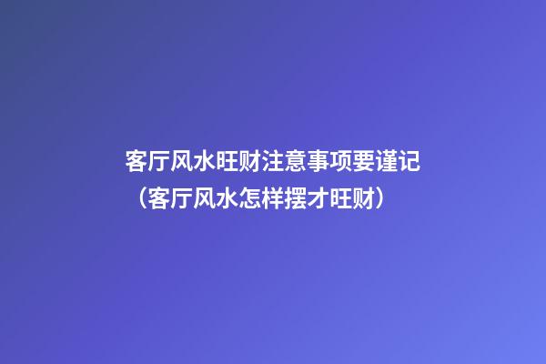 客厅风水旺财注意事项要谨记（客厅风水怎样摆才旺财）