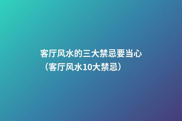 客厅风水的三大禁忌要当心（客厅风水10大禁忌）