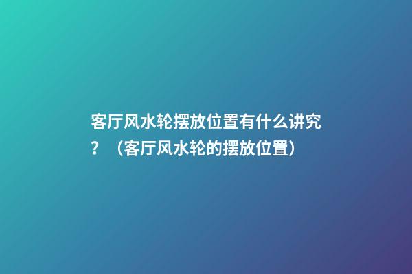 客厅风水轮摆放位置有什么讲究？（客厅风水轮的摆放位置）