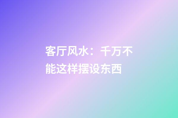 客厅风水：千万不能这样摆设东西