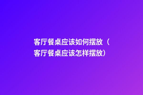 客厅餐桌应该如何摆放（客厅餐桌应该怎样摆放）