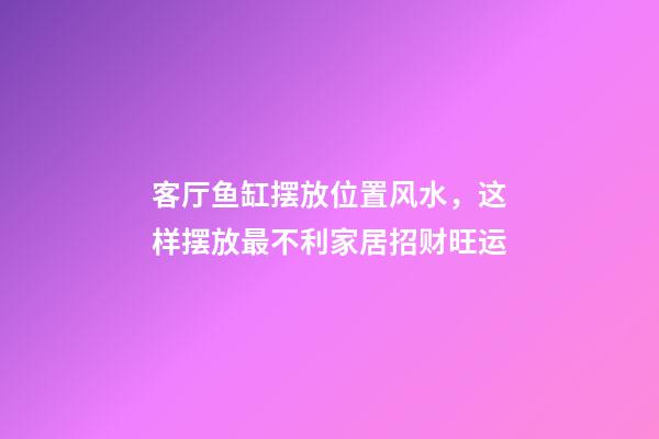 客厅鱼缸摆放位置风水，这样摆放最不利家居招财旺运