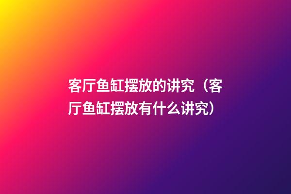 客厅鱼缸摆放的讲究（客厅鱼缸摆放有什么讲究）