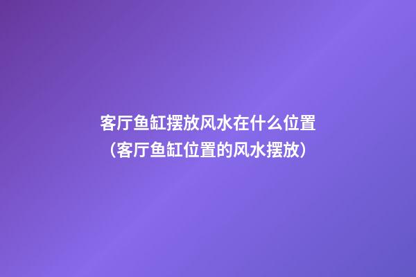 客厅鱼缸摆放风水在什么位置（客厅鱼缸位置的风水摆放）
