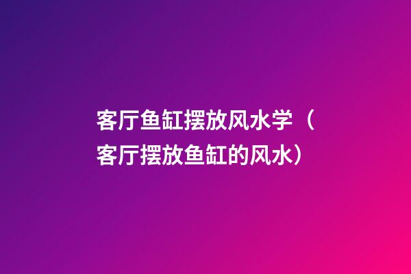 客厅鱼缸摆放风水学（客厅摆放鱼缸的风水）