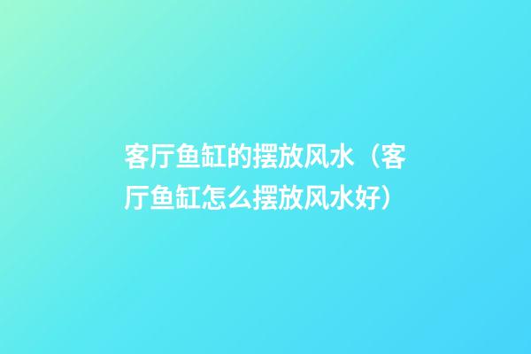 客厅鱼缸的摆放风水（客厅鱼缸怎么摆放风水好）