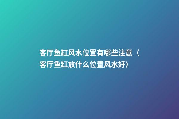 客厅鱼缸风水位置有哪些注意（客厅鱼缸放什么位置风水好）