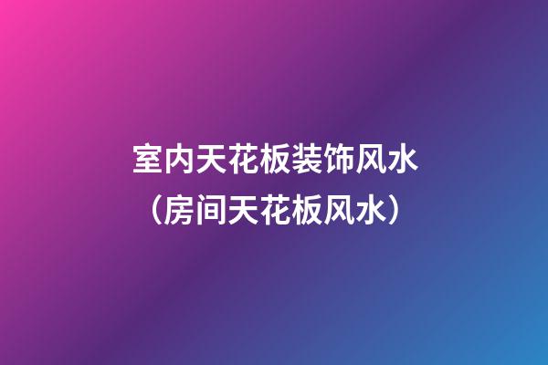 室内天花板装饰风水（房间天花板风水）