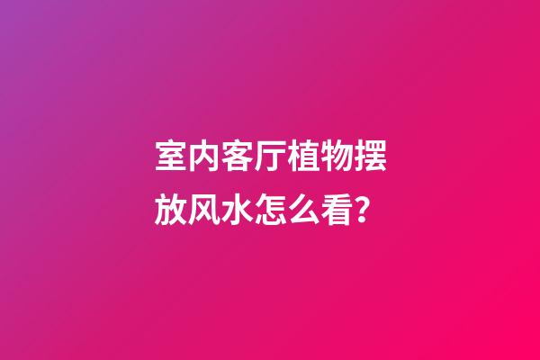 室内客厅植物摆放风水怎么看？