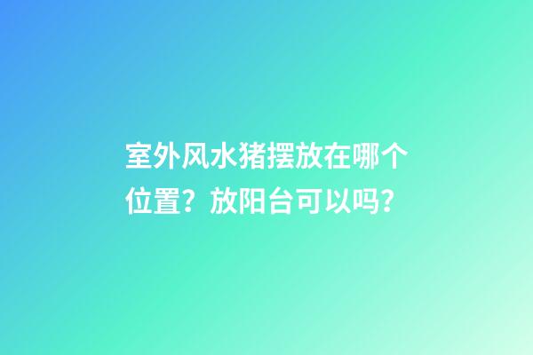 室外风水猪摆放在哪个位置？放阳台可以吗？