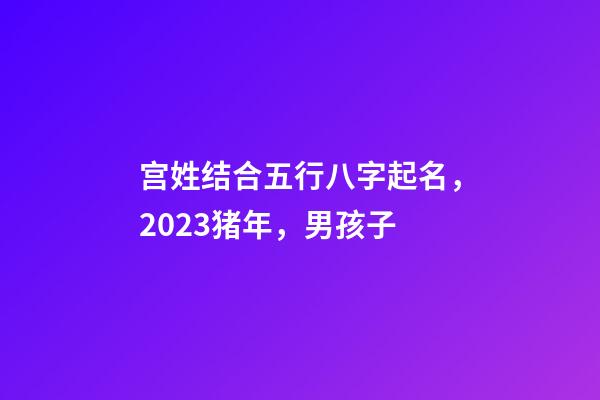 宫姓结合五行八字起名，2023猪年，男孩子