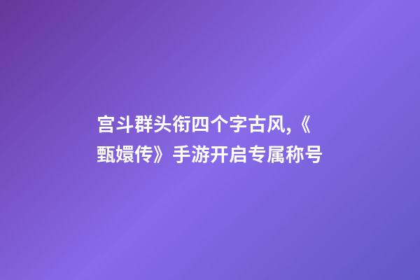 宫斗群头衔四个字古风,《甄嬛传》手游开启专属称号-第1张-观点-玄机派