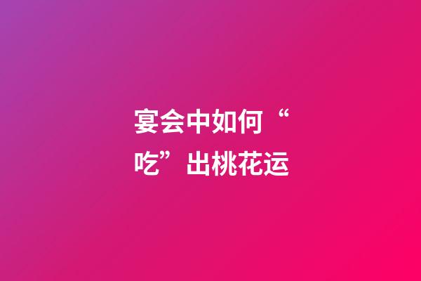宴会中如何“吃”出桃花运?
