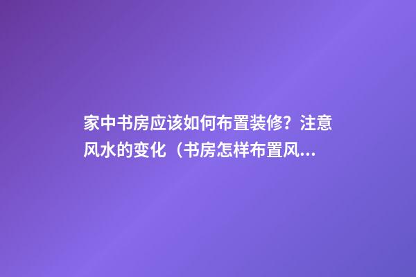 家中书房应该如何布置装修？注意风水的变化（书房怎样布置风水学）