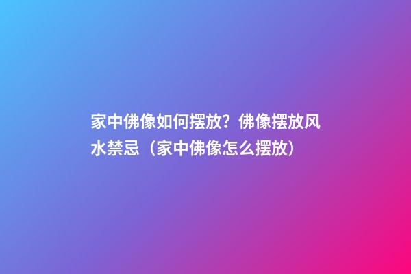 家中佛像如何摆放？佛像摆放风水禁忌（家中佛像怎么摆放）