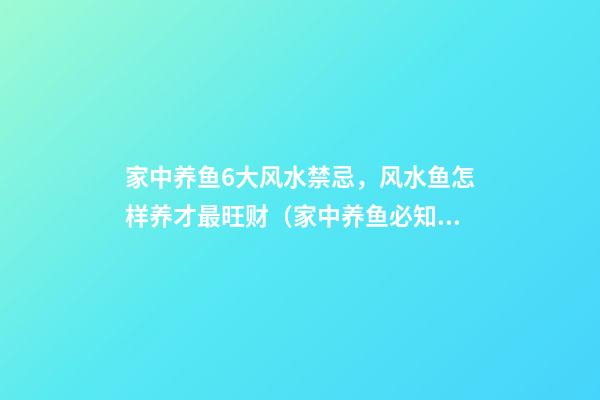 家中养鱼6大风水禁忌，风水鱼怎样养才最旺财（家中养鱼必知的8大风水禁忌）