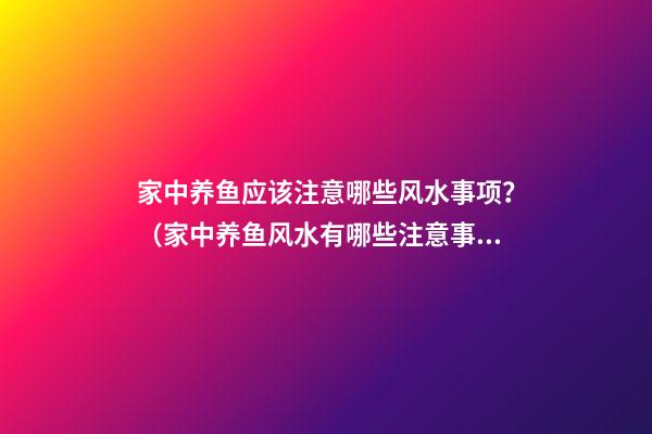家中养鱼应该注意哪些风水事项？（家中养鱼风水有哪些注意事项）