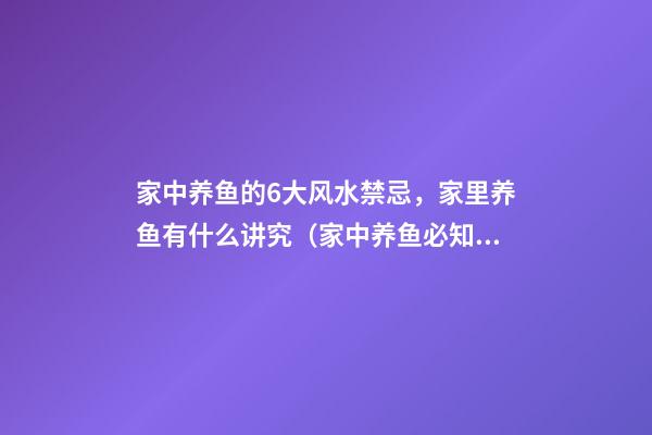 家中养鱼的6大风水禁忌，家里养鱼有什么讲究（家中养鱼必知的8大风水禁忌）