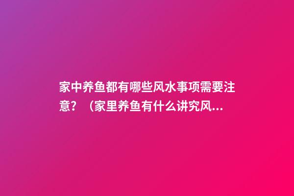 家中养鱼都有哪些风水事项需要注意？（家里养鱼有什么讲究风水）
