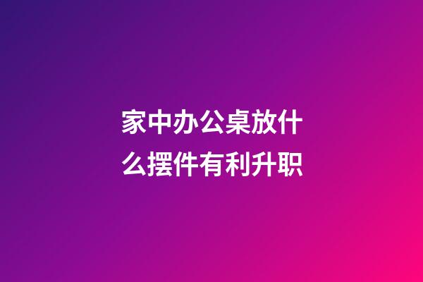 家中办公桌放什么摆件有利升职