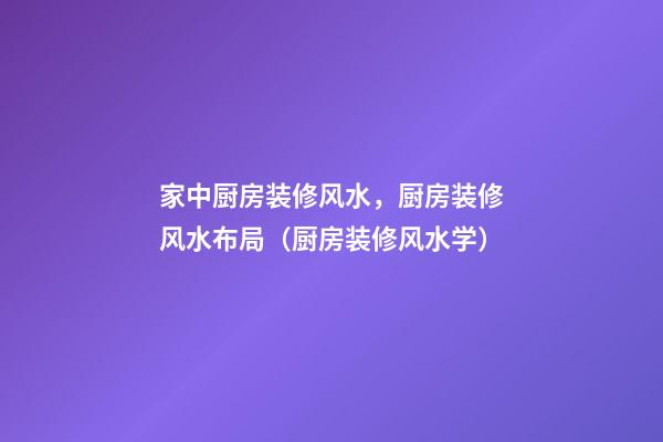 家中厨房装修风水，厨房装修风水布局（厨房装修风水学）