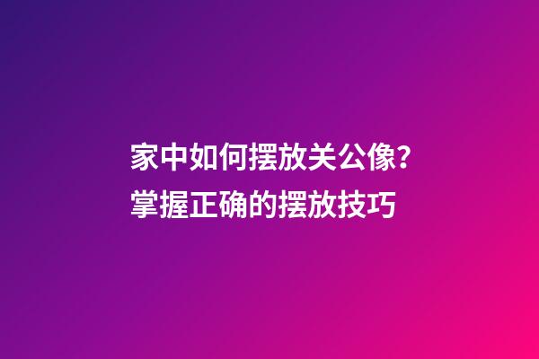 家中如何摆放关公像？掌握正确的摆放技巧