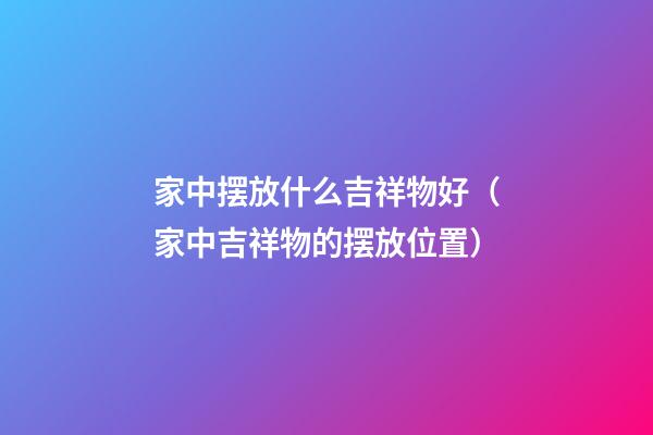 家中摆放什么吉祥物好（家中吉祥物的摆放位置）