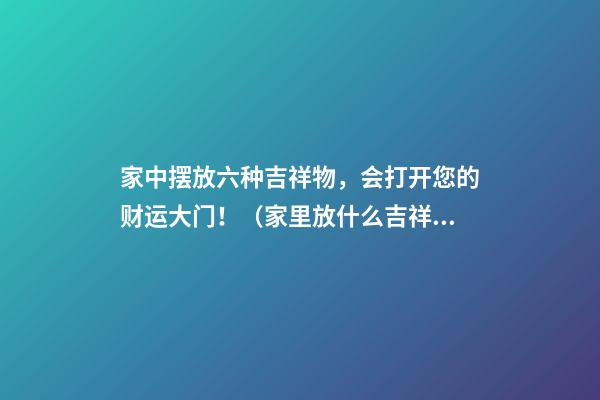 家中摆放六种吉祥物，会打开您的财运大门！（家里放什么吉祥物招财）