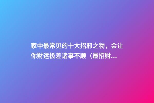 家中最常见的十大招邪之物，会让你财运极差诸事不顺（最招财和最辟邪的物品）