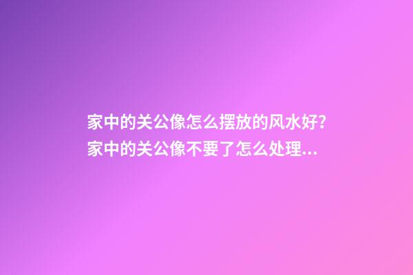 家中的关公像怎么摆放的风水好？家中的关公像不要了怎么处理？