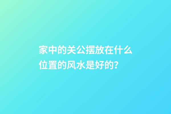 家中的关公摆放在什么位置的风水是好的？