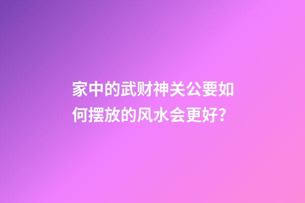 家中的武财神关公要如何摆放的风水会更好？