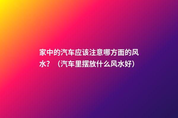 家中的汽车应该注意哪方面的风水？（汽车里摆放什么风水好）