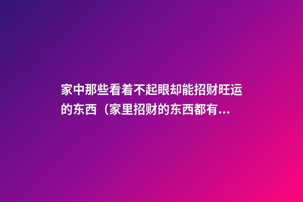 家中那些看着不起眼却能招财旺运的东西（家里招财的东西都有什么）