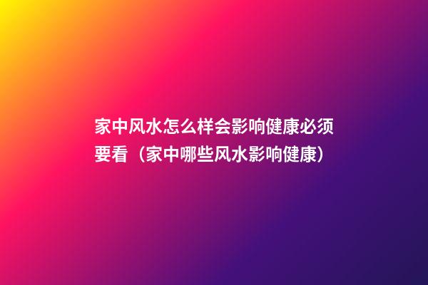 家中风水怎么样会影响健康必须要看（家中哪些风水影响健康）