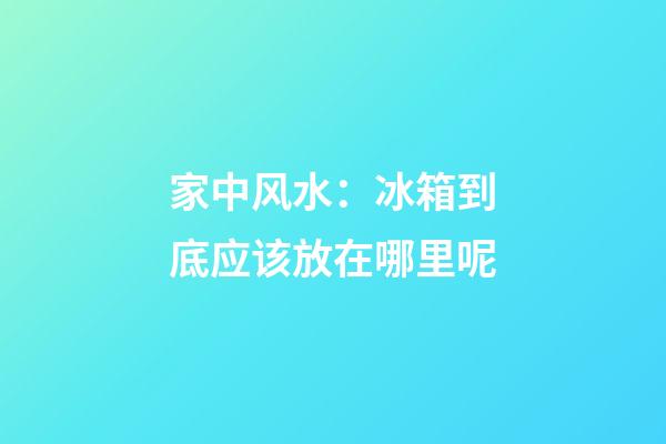 家中风水：冰箱到底应该放在哪里呢