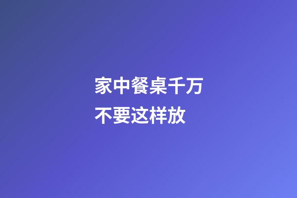 家中餐桌千万不要这样放