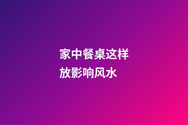 家中餐桌这样放影响风水