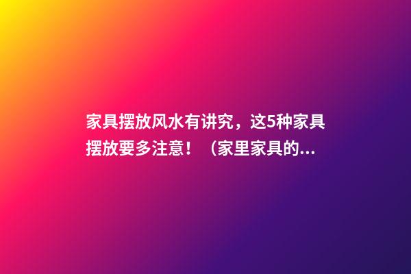 家具摆放风水有讲究，这5种家具摆放要多注意！（家里家具的摆放风水讲究）