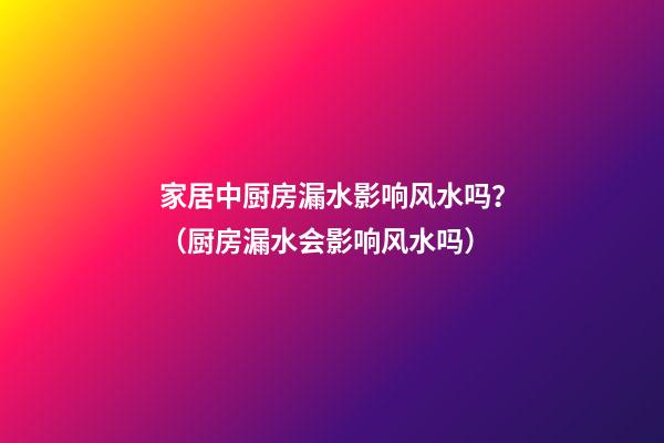 家居中厨房漏水影响风水吗？（厨房漏水会影响风水吗）