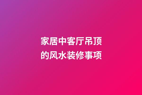 家居中客厅吊顶的风水装修事项