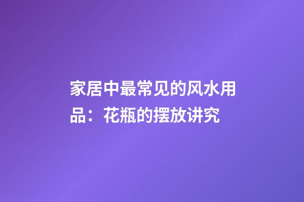 家居中最常见的风水用品：花瓶的摆放讲究