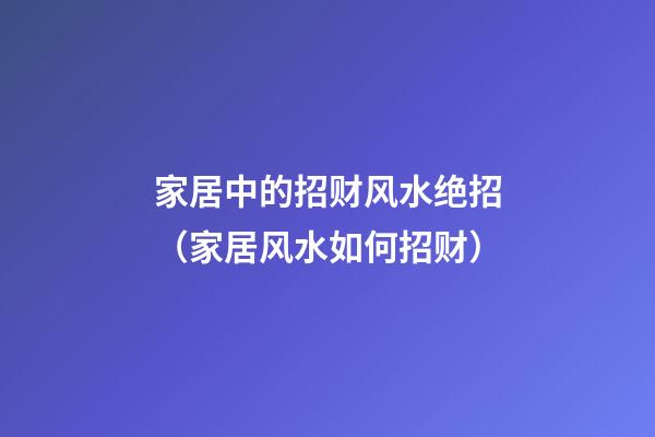家居中的招财风水绝招（家居风水如何招财）