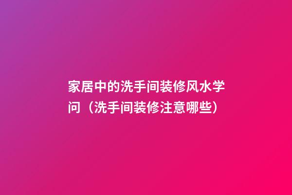 家居中的洗手间装修风水学问（洗手间装修注意哪些）