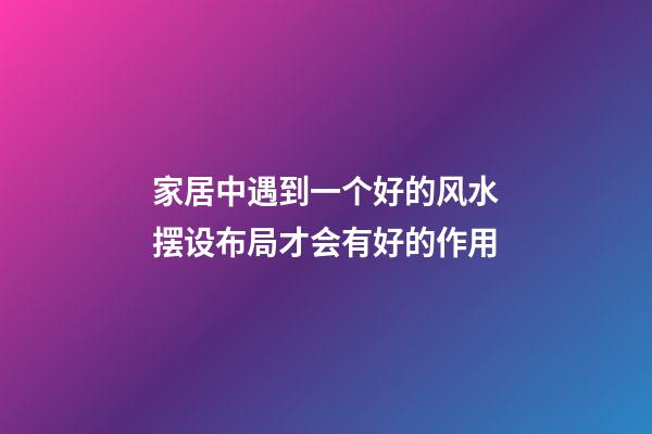 家居中遇到一个好的风水摆设布局才会有好的作用