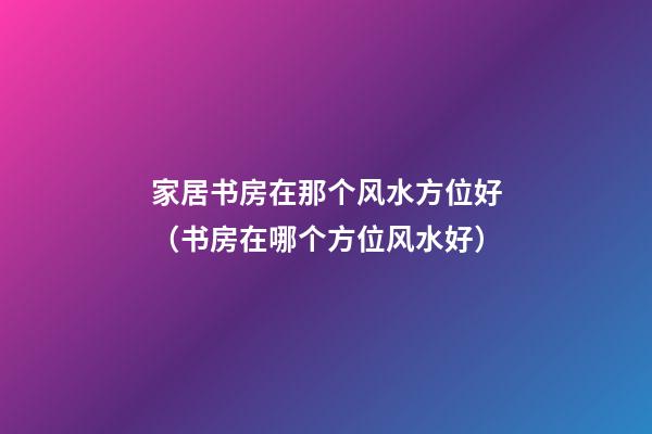 家居书房在那个风水方位好（书房在哪个方位风水好）
