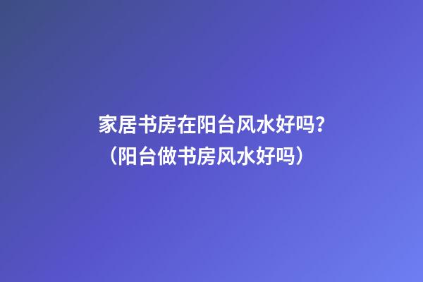 家居书房在阳台风水好吗？（阳台做书房风水好吗）