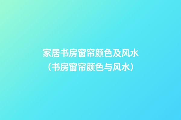 家居书房窗帘颜色及风水（书房窗帘颜色与风水）
