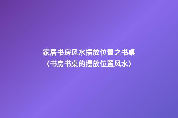 家居书房风水摆放位置之书桌（书房书桌的摆放位置风水）